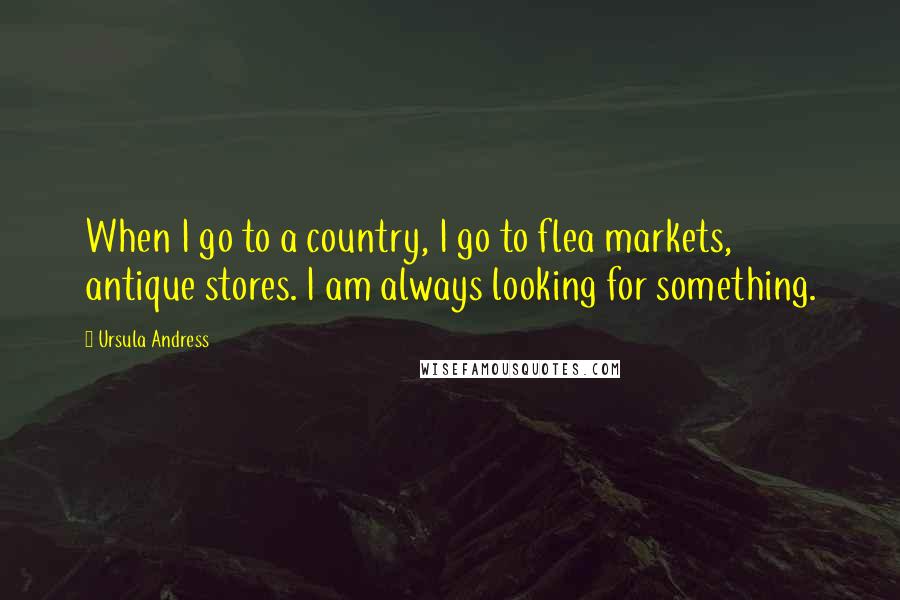 Ursula Andress Quotes: When I go to a country, I go to flea markets, antique stores. I am always looking for something.