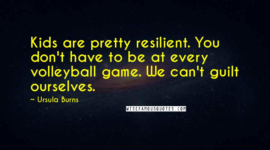 Ursula Burns Quotes: Kids are pretty resilient. You don't have to be at every volleyball game. We can't guilt ourselves.
