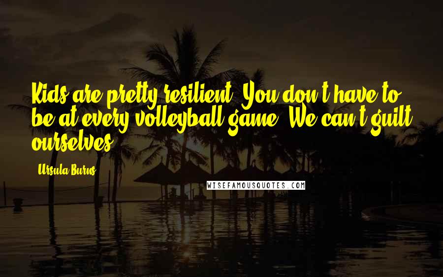 Ursula Burns Quotes: Kids are pretty resilient. You don't have to be at every volleyball game. We can't guilt ourselves.