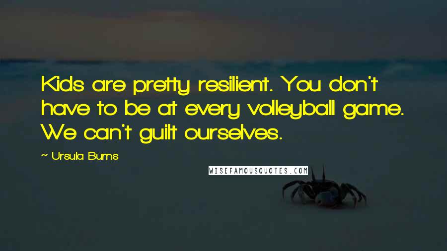 Ursula Burns Quotes: Kids are pretty resilient. You don't have to be at every volleyball game. We can't guilt ourselves.