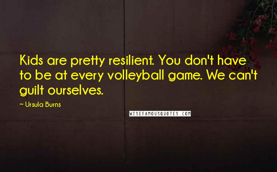 Ursula Burns Quotes: Kids are pretty resilient. You don't have to be at every volleyball game. We can't guilt ourselves.