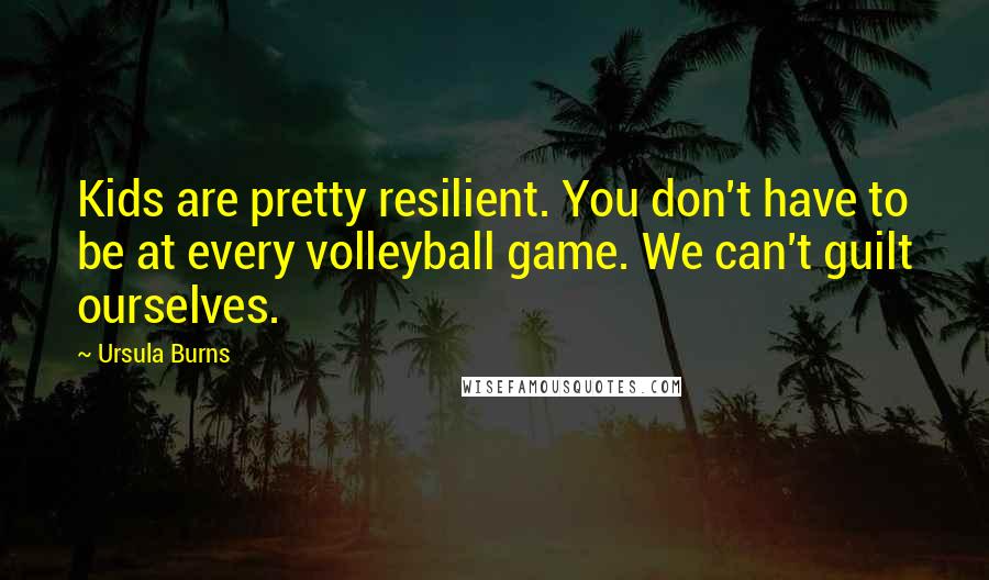 Ursula Burns Quotes: Kids are pretty resilient. You don't have to be at every volleyball game. We can't guilt ourselves.