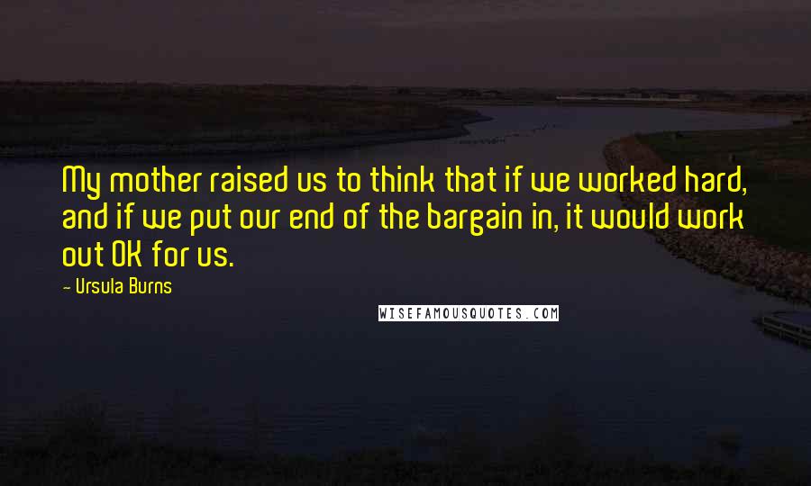 Ursula Burns Quotes: My mother raised us to think that if we worked hard, and if we put our end of the bargain in, it would work out OK for us.