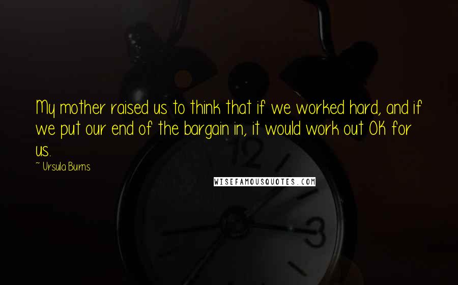 Ursula Burns Quotes: My mother raised us to think that if we worked hard, and if we put our end of the bargain in, it would work out OK for us.