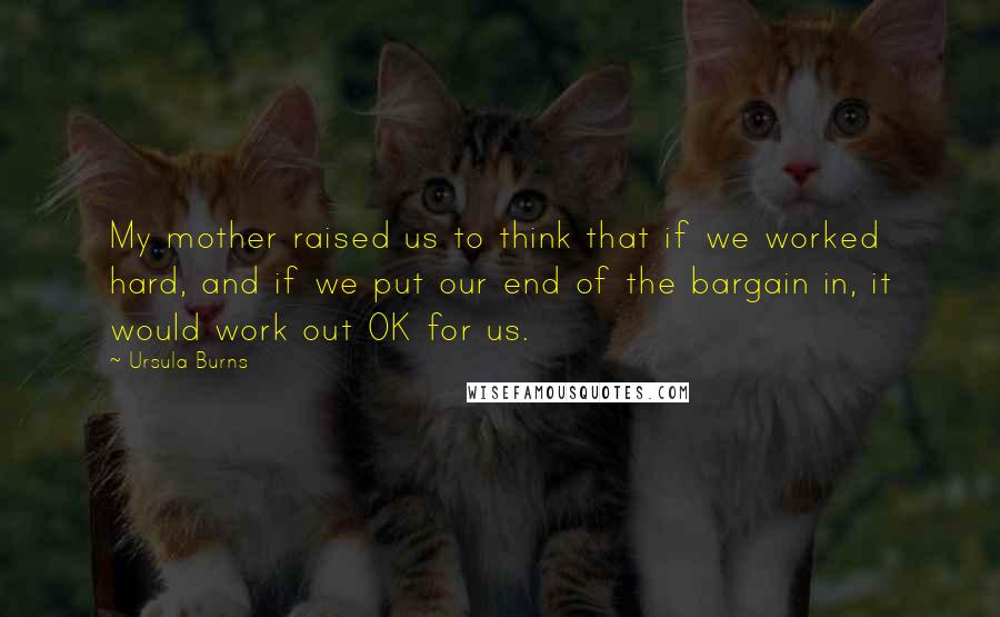 Ursula Burns Quotes: My mother raised us to think that if we worked hard, and if we put our end of the bargain in, it would work out OK for us.