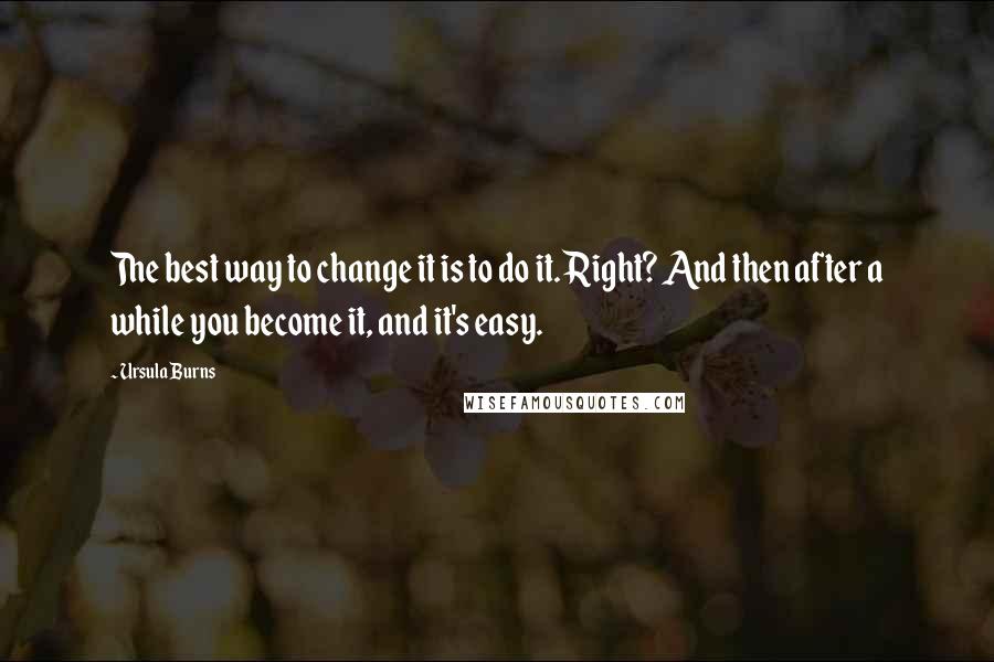 Ursula Burns Quotes: The best way to change it is to do it. Right? And then after a while you become it, and it's easy.