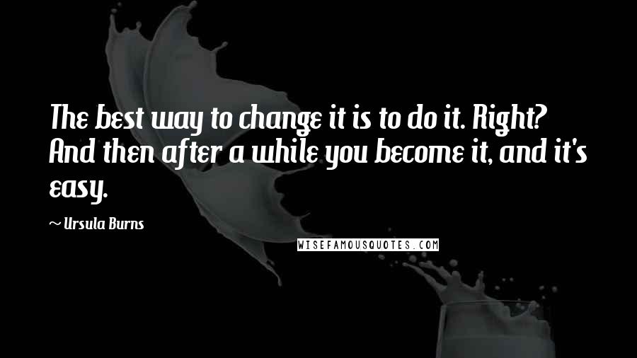 Ursula Burns Quotes: The best way to change it is to do it. Right? And then after a while you become it, and it's easy.