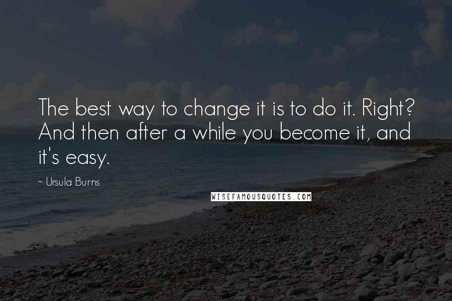 Ursula Burns Quotes: The best way to change it is to do it. Right? And then after a while you become it, and it's easy.