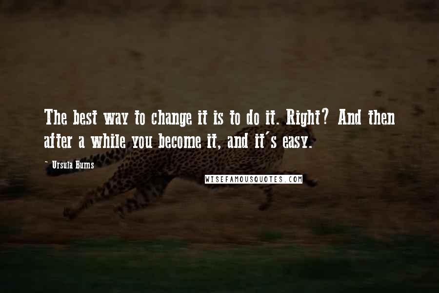 Ursula Burns Quotes: The best way to change it is to do it. Right? And then after a while you become it, and it's easy.