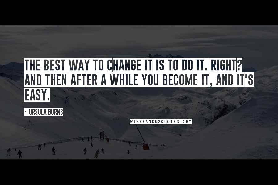 Ursula Burns Quotes: The best way to change it is to do it. Right? And then after a while you become it, and it's easy.