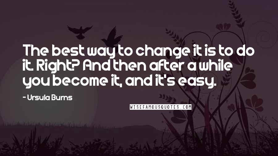 Ursula Burns Quotes: The best way to change it is to do it. Right? And then after a while you become it, and it's easy.