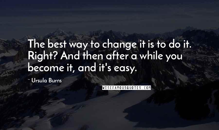 Ursula Burns Quotes: The best way to change it is to do it. Right? And then after a while you become it, and it's easy.