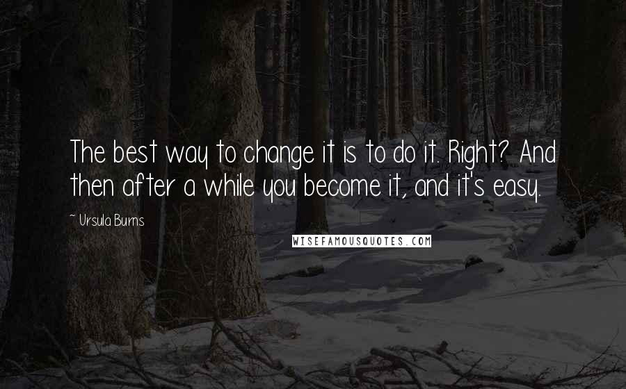 Ursula Burns Quotes: The best way to change it is to do it. Right? And then after a while you become it, and it's easy.