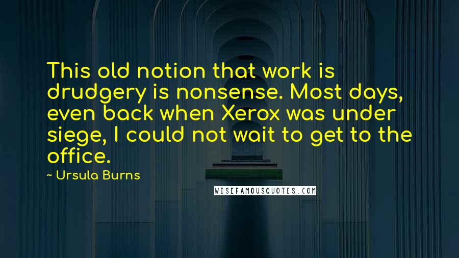 Ursula Burns Quotes: This old notion that work is drudgery is nonsense. Most days, even back when Xerox was under siege, I could not wait to get to the office.