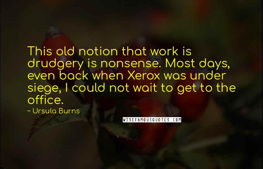 Ursula Burns Quotes: This old notion that work is drudgery is nonsense. Most days, even back when Xerox was under siege, I could not wait to get to the office.