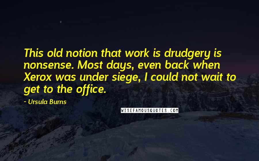 Ursula Burns Quotes: This old notion that work is drudgery is nonsense. Most days, even back when Xerox was under siege, I could not wait to get to the office.