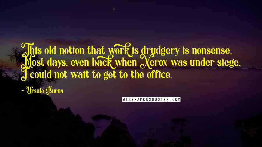 Ursula Burns Quotes: This old notion that work is drudgery is nonsense. Most days, even back when Xerox was under siege, I could not wait to get to the office.