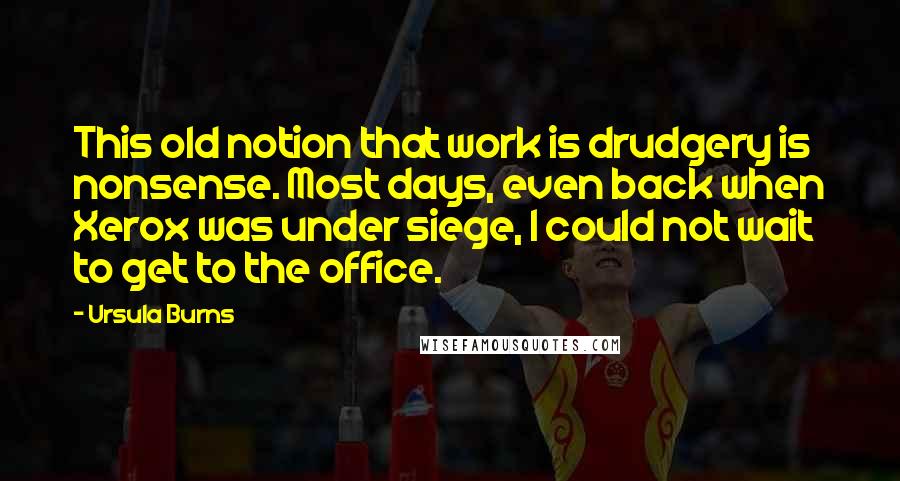 Ursula Burns Quotes: This old notion that work is drudgery is nonsense. Most days, even back when Xerox was under siege, I could not wait to get to the office.