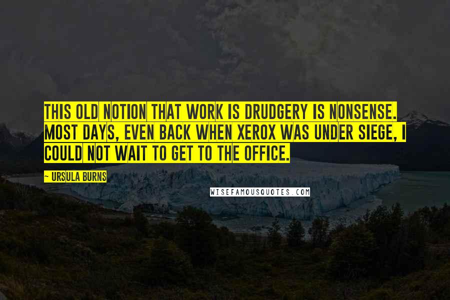 Ursula Burns Quotes: This old notion that work is drudgery is nonsense. Most days, even back when Xerox was under siege, I could not wait to get to the office.