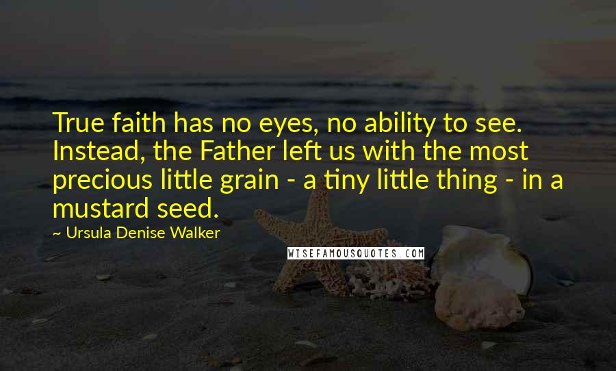 Ursula Denise Walker Quotes: True faith has no eyes, no ability to see. Instead, the Father left us with the most precious little grain - a tiny little thing - in a mustard seed.