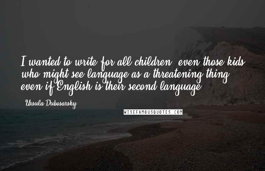 Ursula Dubosarsky Quotes: I wanted to write for all children, even those kids who might see language as a threatening thing, even if English is their second language.