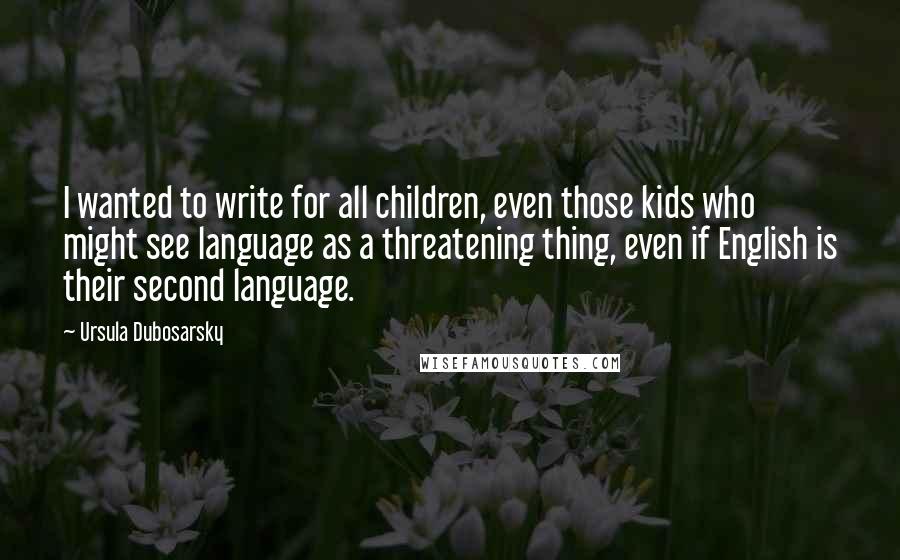 Ursula Dubosarsky Quotes: I wanted to write for all children, even those kids who might see language as a threatening thing, even if English is their second language.