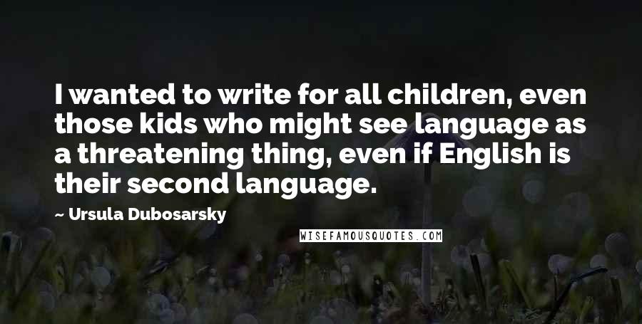 Ursula Dubosarsky Quotes: I wanted to write for all children, even those kids who might see language as a threatening thing, even if English is their second language.