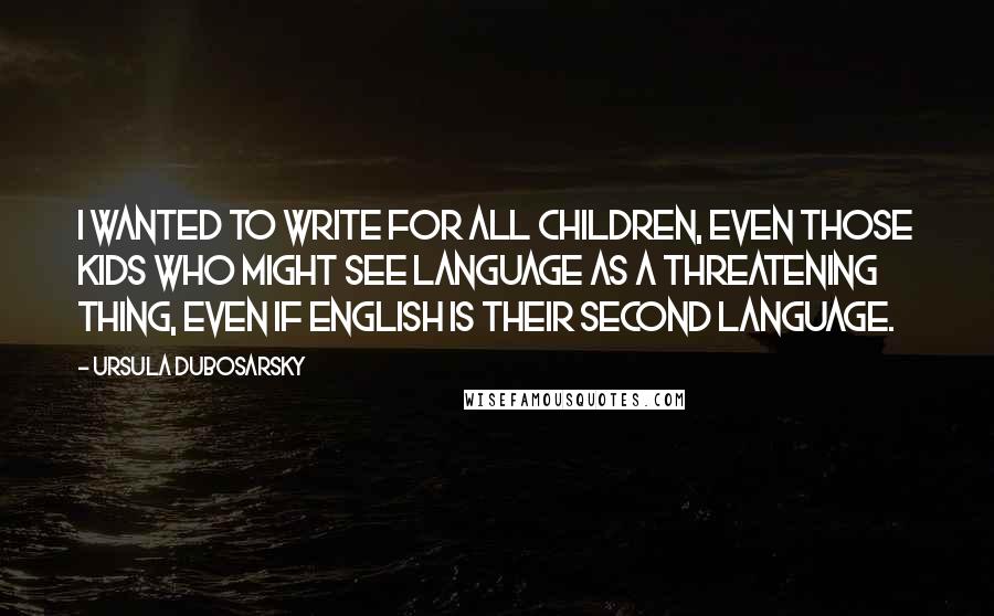 Ursula Dubosarsky Quotes: I wanted to write for all children, even those kids who might see language as a threatening thing, even if English is their second language.