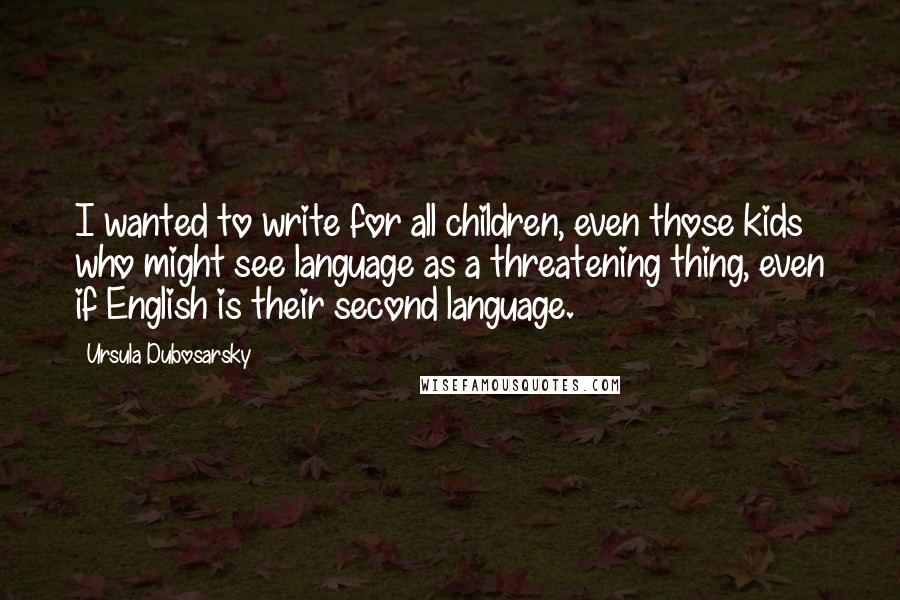 Ursula Dubosarsky Quotes: I wanted to write for all children, even those kids who might see language as a threatening thing, even if English is their second language.