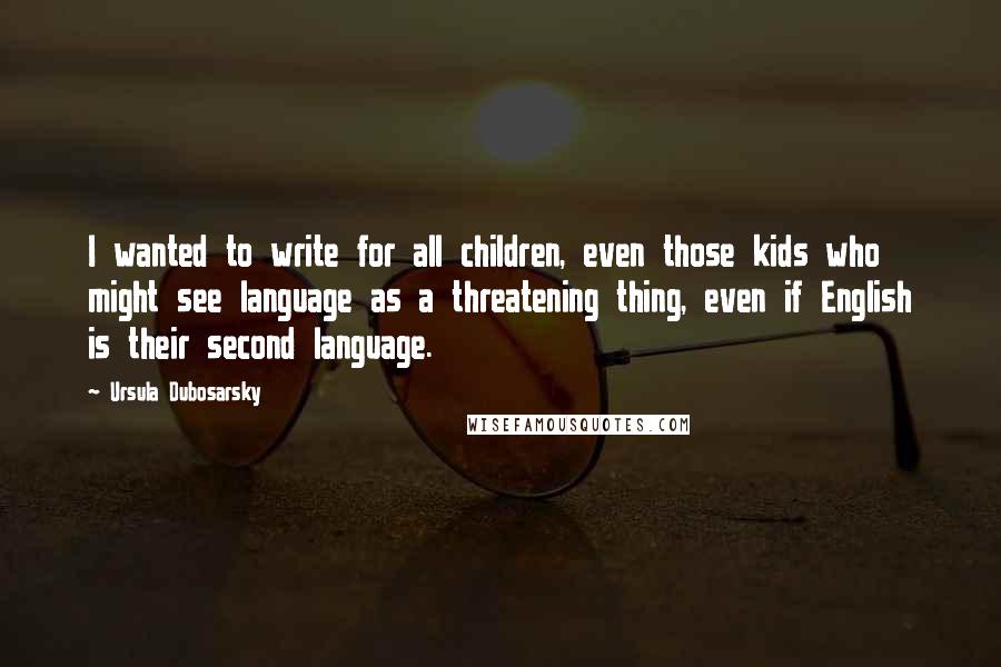 Ursula Dubosarsky Quotes: I wanted to write for all children, even those kids who might see language as a threatening thing, even if English is their second language.