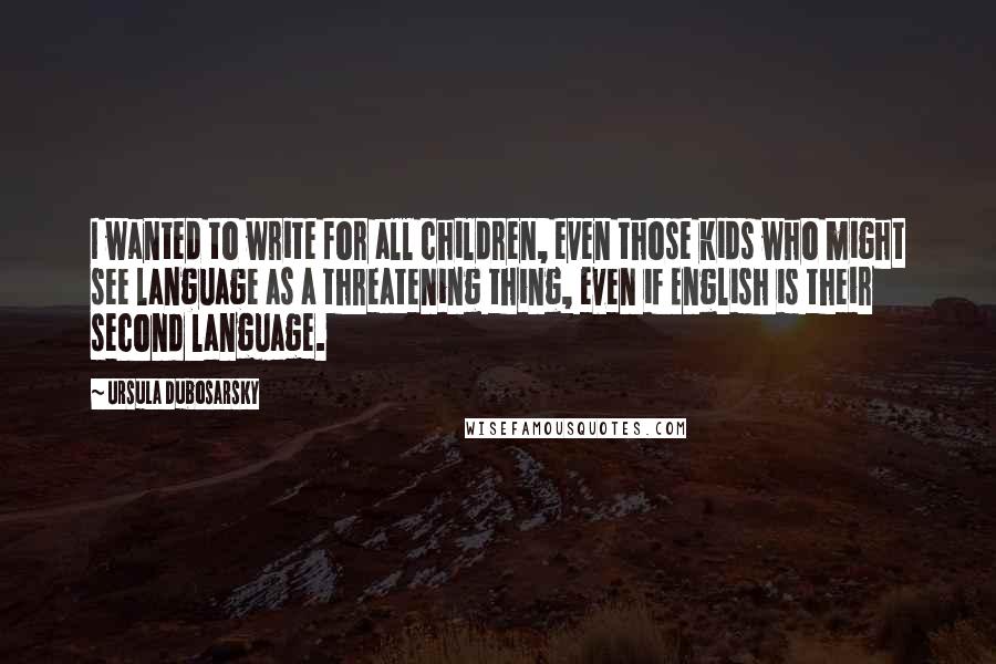 Ursula Dubosarsky Quotes: I wanted to write for all children, even those kids who might see language as a threatening thing, even if English is their second language.