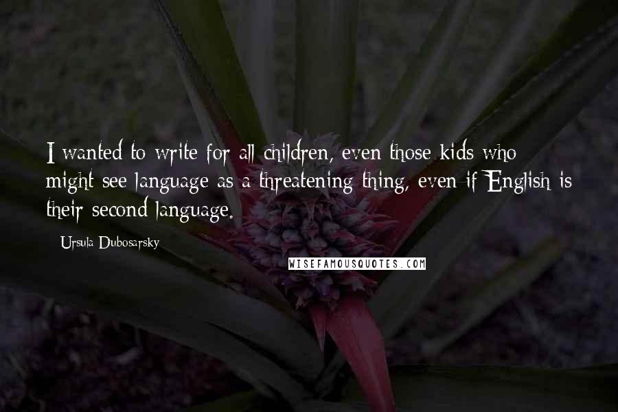 Ursula Dubosarsky Quotes: I wanted to write for all children, even those kids who might see language as a threatening thing, even if English is their second language.