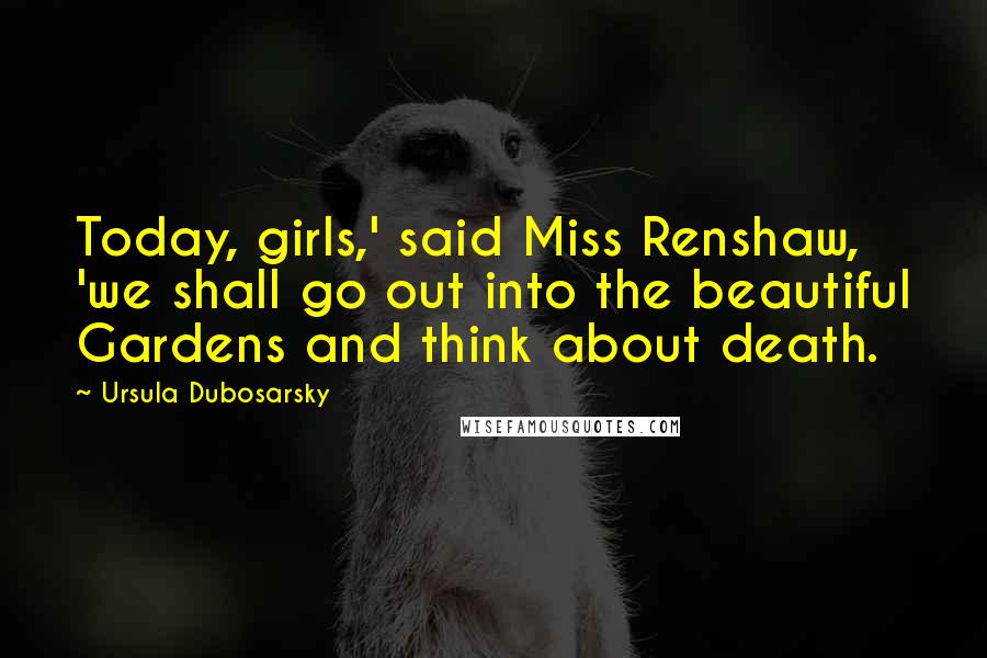 Ursula Dubosarsky Quotes: Today, girls,' said Miss Renshaw, 'we shall go out into the beautiful Gardens and think about death.
