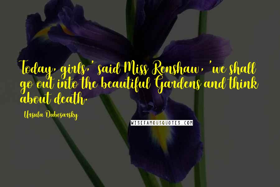 Ursula Dubosarsky Quotes: Today, girls,' said Miss Renshaw, 'we shall go out into the beautiful Gardens and think about death.