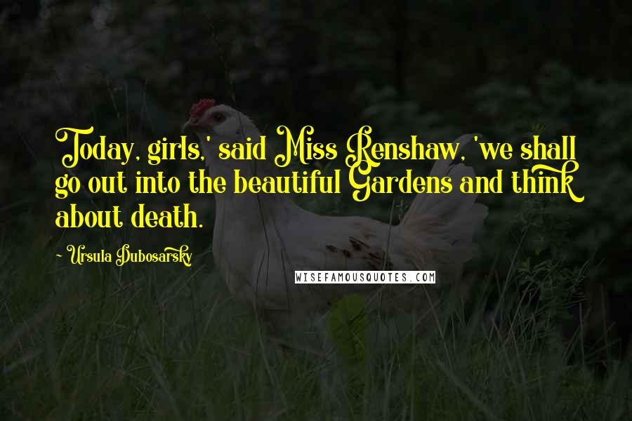 Ursula Dubosarsky Quotes: Today, girls,' said Miss Renshaw, 'we shall go out into the beautiful Gardens and think about death.