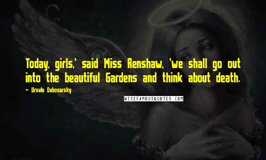 Ursula Dubosarsky Quotes: Today, girls,' said Miss Renshaw, 'we shall go out into the beautiful Gardens and think about death.