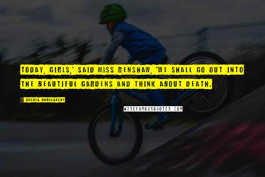 Ursula Dubosarsky Quotes: Today, girls,' said Miss Renshaw, 'we shall go out into the beautiful Gardens and think about death.