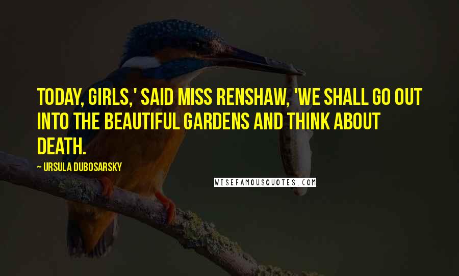 Ursula Dubosarsky Quotes: Today, girls,' said Miss Renshaw, 'we shall go out into the beautiful Gardens and think about death.