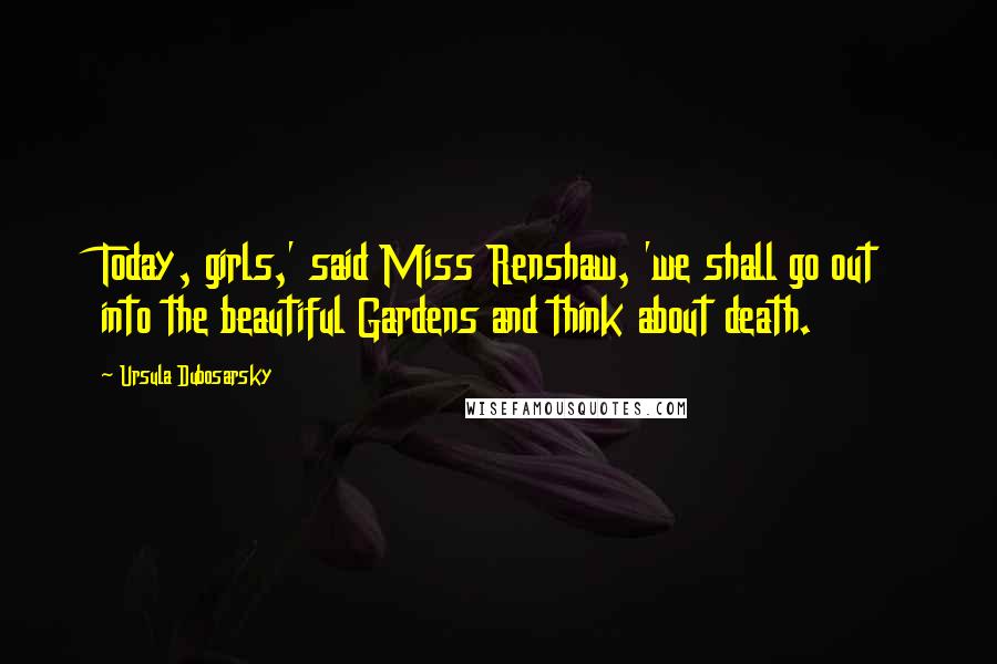 Ursula Dubosarsky Quotes: Today, girls,' said Miss Renshaw, 'we shall go out into the beautiful Gardens and think about death.