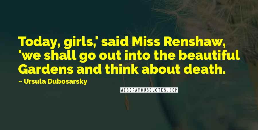 Ursula Dubosarsky Quotes: Today, girls,' said Miss Renshaw, 'we shall go out into the beautiful Gardens and think about death.