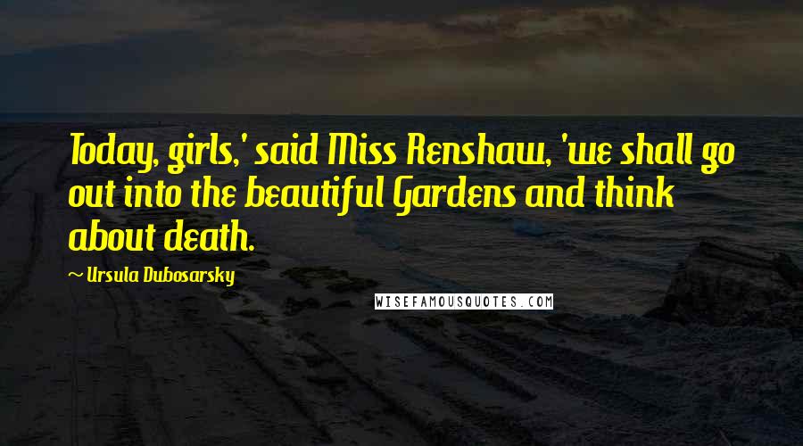 Ursula Dubosarsky Quotes: Today, girls,' said Miss Renshaw, 'we shall go out into the beautiful Gardens and think about death.