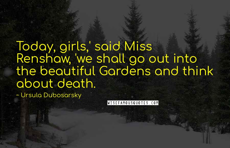 Ursula Dubosarsky Quotes: Today, girls,' said Miss Renshaw, 'we shall go out into the beautiful Gardens and think about death.