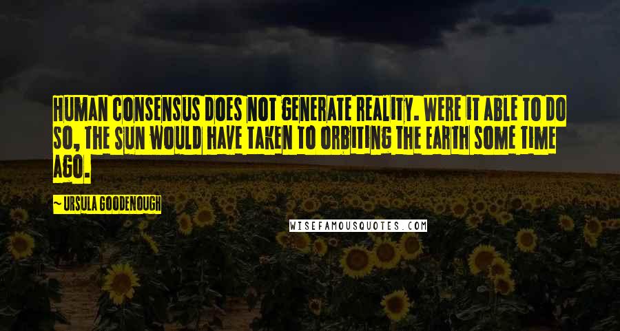 Ursula Goodenough Quotes: Human consensus does not generate reality. Were it able to do so, the Sun would have taken to orbiting the Earth some time ago.