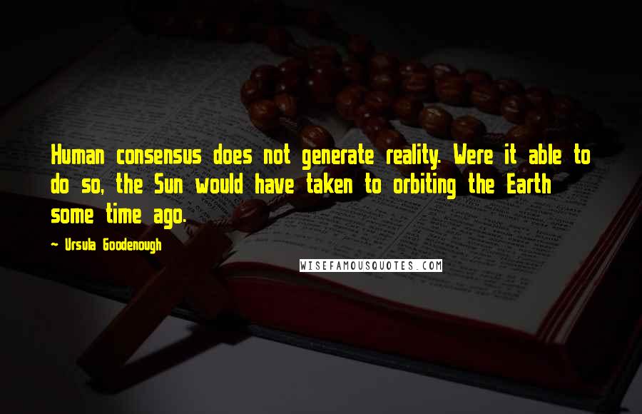 Ursula Goodenough Quotes: Human consensus does not generate reality. Were it able to do so, the Sun would have taken to orbiting the Earth some time ago.