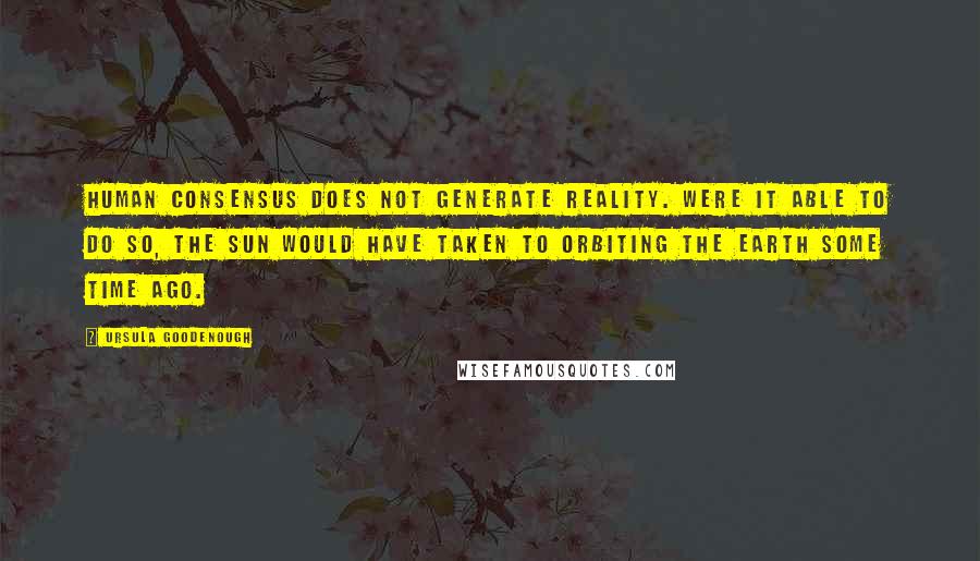 Ursula Goodenough Quotes: Human consensus does not generate reality. Were it able to do so, the Sun would have taken to orbiting the Earth some time ago.