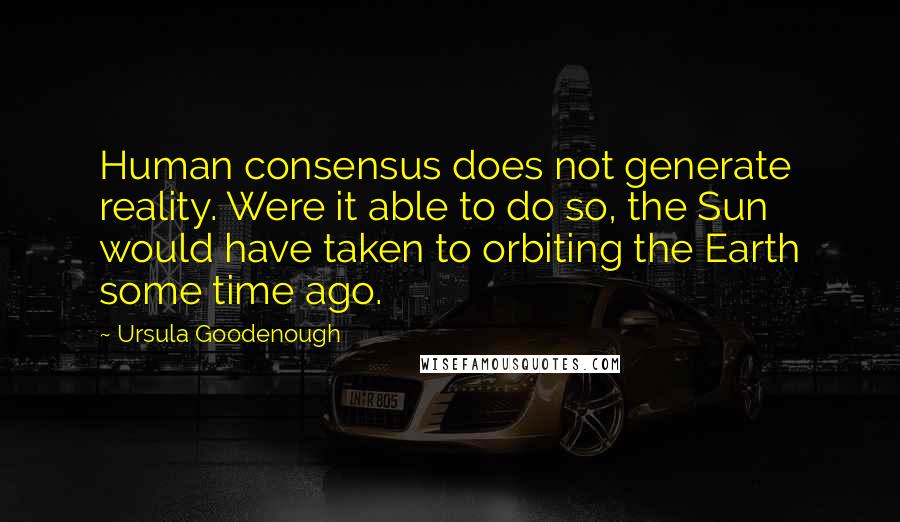 Ursula Goodenough Quotes: Human consensus does not generate reality. Were it able to do so, the Sun would have taken to orbiting the Earth some time ago.