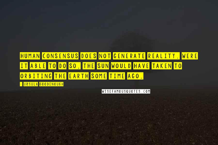 Ursula Goodenough Quotes: Human consensus does not generate reality. Were it able to do so, the Sun would have taken to orbiting the Earth some time ago.