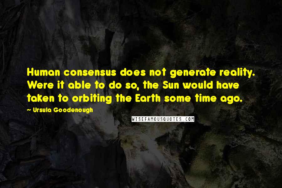 Ursula Goodenough Quotes: Human consensus does not generate reality. Were it able to do so, the Sun would have taken to orbiting the Earth some time ago.