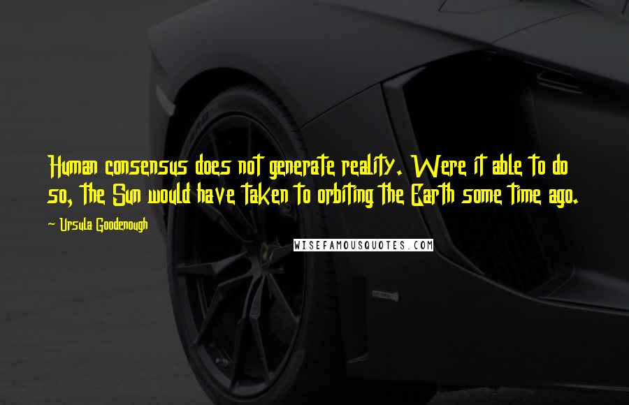 Ursula Goodenough Quotes: Human consensus does not generate reality. Were it able to do so, the Sun would have taken to orbiting the Earth some time ago.