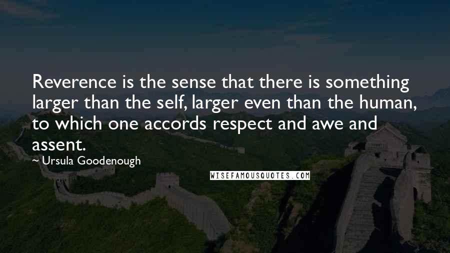 Ursula Goodenough Quotes: Reverence is the sense that there is something larger than the self, larger even than the human, to which one accords respect and awe and assent.